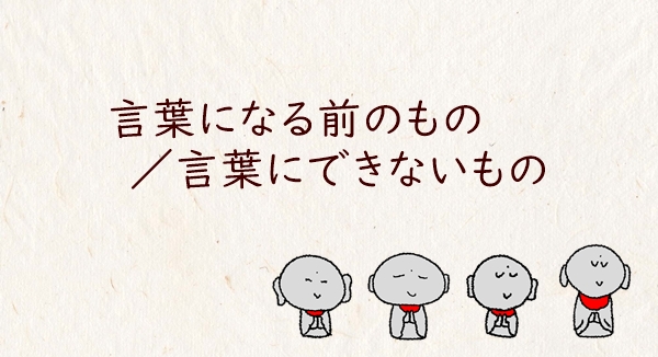 言葉になる前のもの／言葉にできないもの