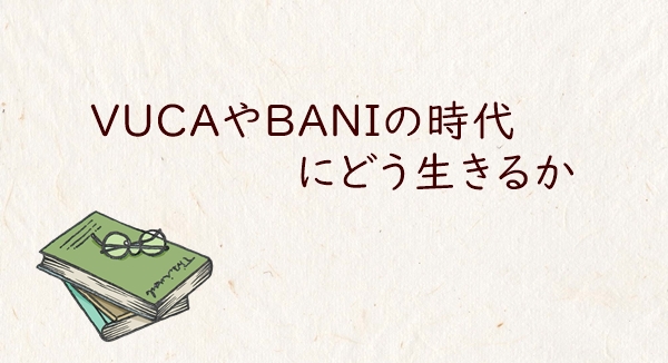 VUCAやBANIの時代にどう生きるか